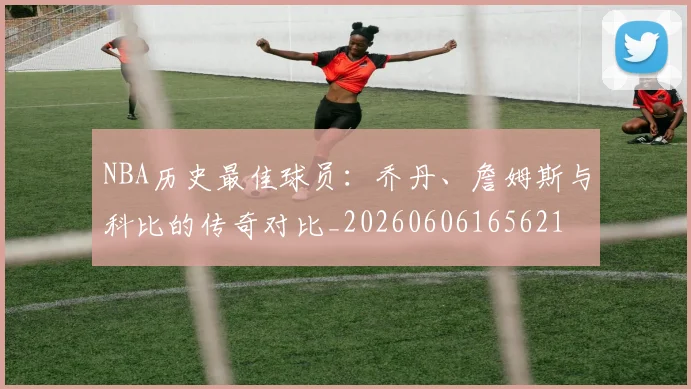 NBA历史最佳球员：乔丹、詹姆斯与科比的传奇对比_20260606165621