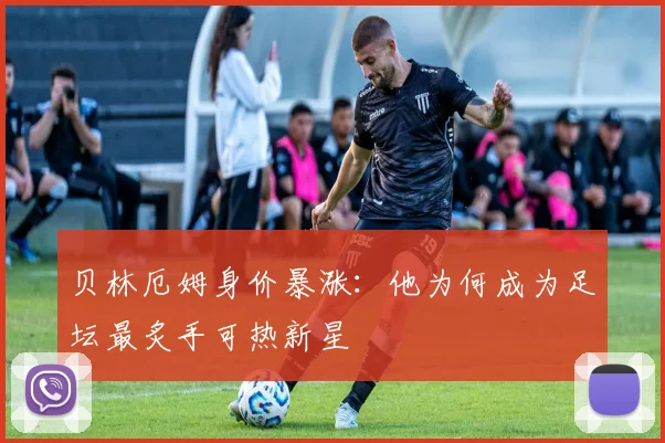 贝林厄姆身价暴涨：他为何成为足坛最炙手可热新星