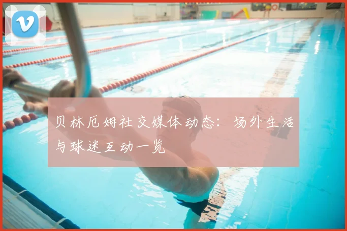 贝林厄姆社交媒体动态:场外生活与球迷互动一览