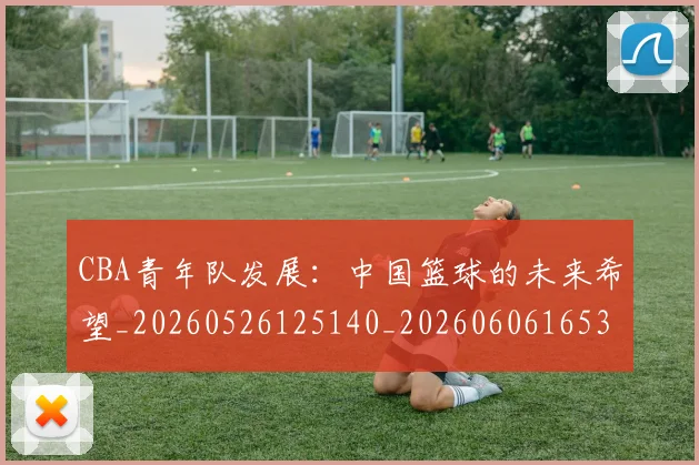 CBA青年队发展:中国篮球的未来希望_20260526125140_20260606165319