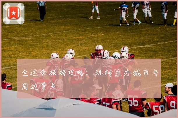 全运会旅游攻略:玩转主办城市与周边景点