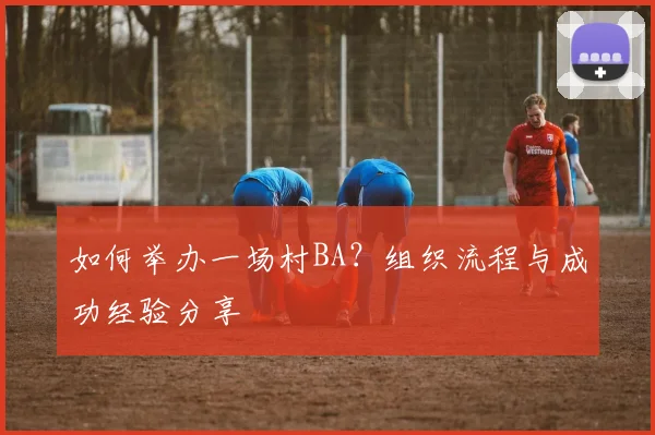 如何举办一场村BA？组织流程与成功经验分享