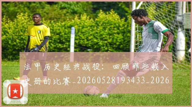 法甲历史经典战役：回顾那些载入史册的比赛_20260528193433_20260609232859